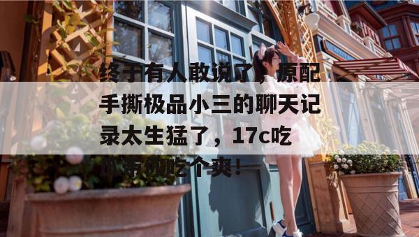 终于有人敢说了,原配手撕极品小三的聊天记录太生猛了,17c吃瓜带你吃个爽!