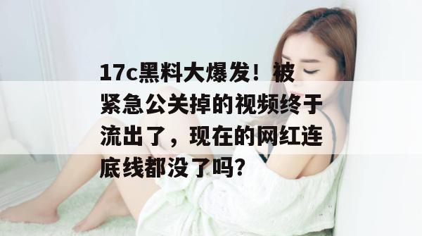 17c黑料大爆发!被紧急公关掉的视频终于流出了,现在的网红连底线都没了吗?