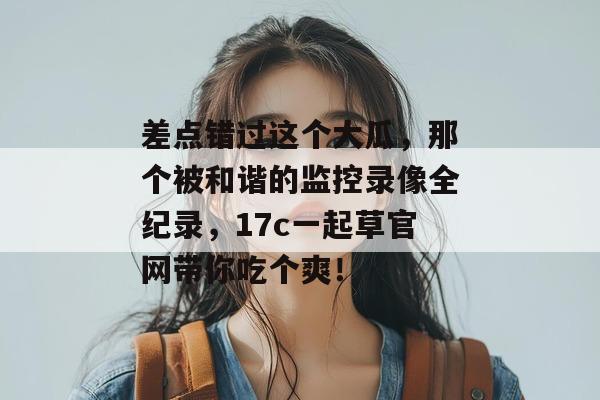 差点错过这个大瓜,那个被和谐的监控录像全纪录,17c一起草官网带你吃个爽!