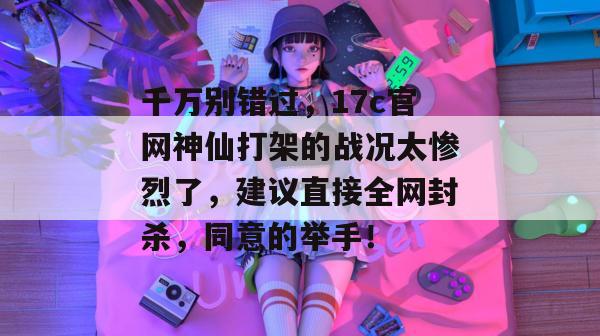 千万别错过,17c官网神仙打架的战况太惨烈了,建议直接全网封杀,同意的举手!
