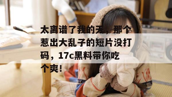 太离谱了我的天，那个惹出大乱子的短片没打码，17c黑料带你吃个爽！