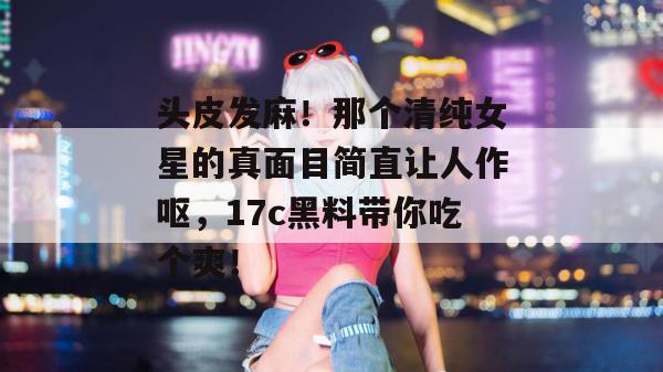 头皮发麻!那个清纯女星的真面目简直让人作呕,17c黑料带你吃个爽!