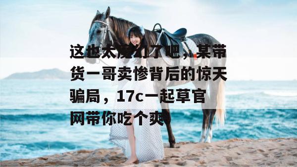 这也太魔幻了吧，某带货一哥卖惨背后的惊天骗局，17c一起草官网带你吃个爽！