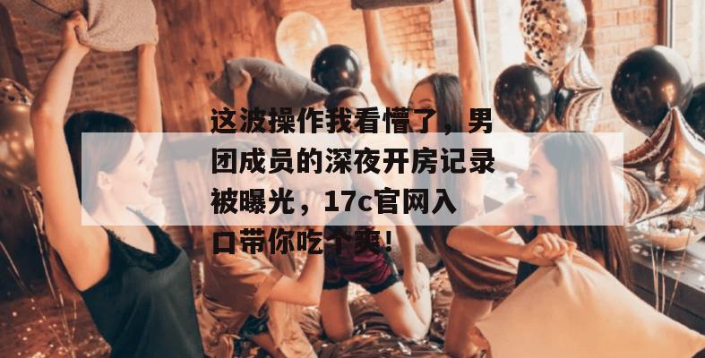 这波操作我看懵了,男团成员的深夜开房记录被曝光,17c官网入口带你吃个爽!