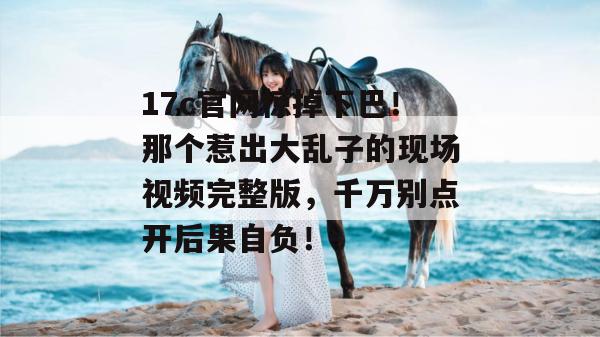 17c官网惊掉下巴！那个惹出大乱子的现场视频完整版，千万别点开后果自负！