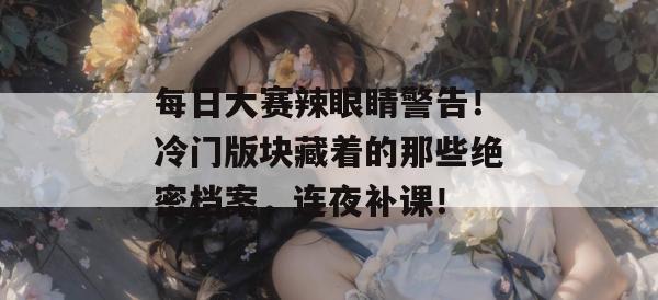 每日大赛辣眼睛警告！冷门版块藏着的那些绝密档案，连夜补课！
