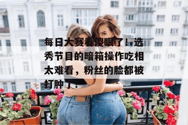 每日大赛看傻眼了!选秀节目的暗箱操作吃相太难看,粉丝的脸都被打肿了!