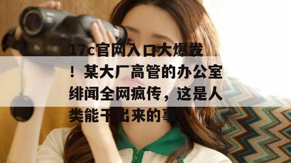 17c官网入口大爆发!某大厂高管的办公室绯闻全网疯传,这是人类能干出来的事?