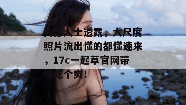 内部人士透露，大尺度照片流出懂的都懂速来，17c一起草官网带你吃个爽！