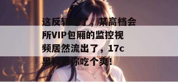 这反转绝了，某高档会所VIP包厢的监控视频居然流出了，17c黑料带你吃个爽！