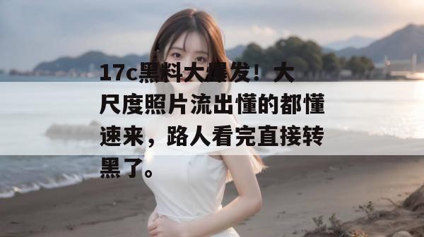 17c黑料大爆发!大尺度照片流出懂的都懂速来,路人看完直接转黑了。
