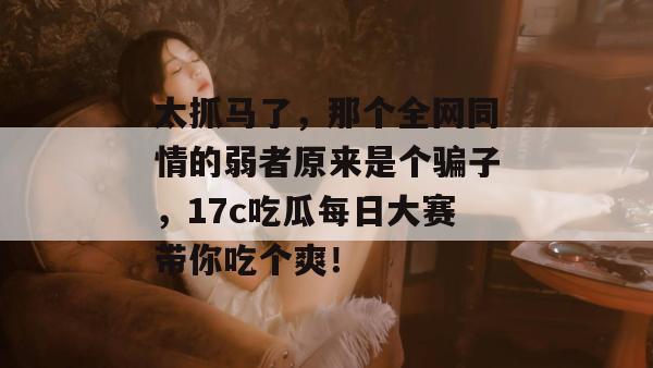 太抓马了，那个全网同情的弱者原来是个骗子，17c吃瓜每日大赛带你吃个爽！