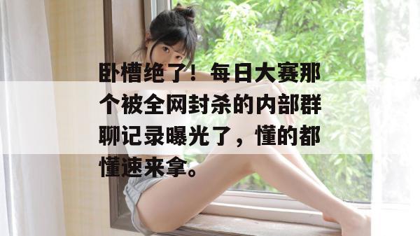 卧槽绝了!每日大赛那个被全网封杀的内部群聊记录曝光了,懂的都懂速来拿。