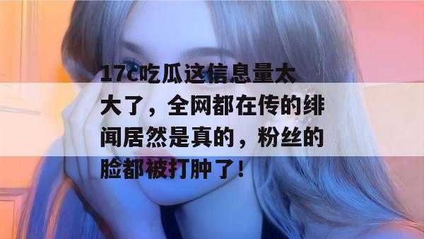 17c吃瓜这信息量太大了,全网都在传的绯闻居然是真的,粉丝的脸都被打肿了!