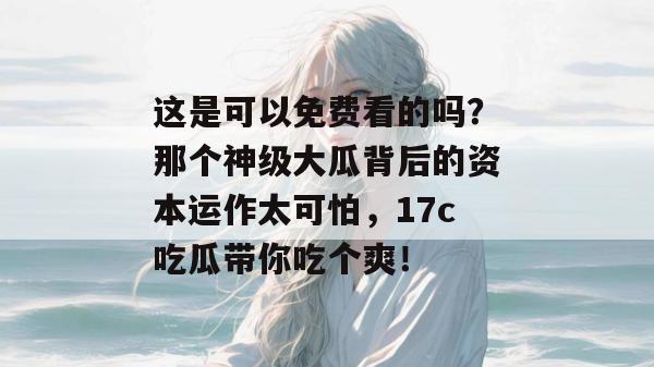 这是可以免费看的吗?那个神级大瓜背后的资本运作太可怕,17c吃瓜带你吃个爽!