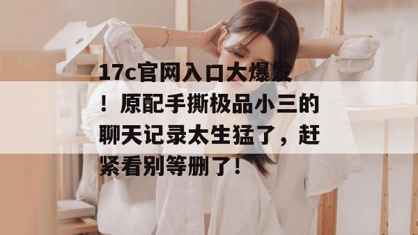 17c官网入口大爆发！原配手撕极品小三的聊天记录太生猛了，赶紧看别等删了！