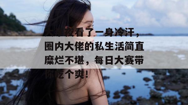 大半夜看了一身冷汗,圈内大佬的私生活简直糜烂不堪,每日大赛带你吃个爽!