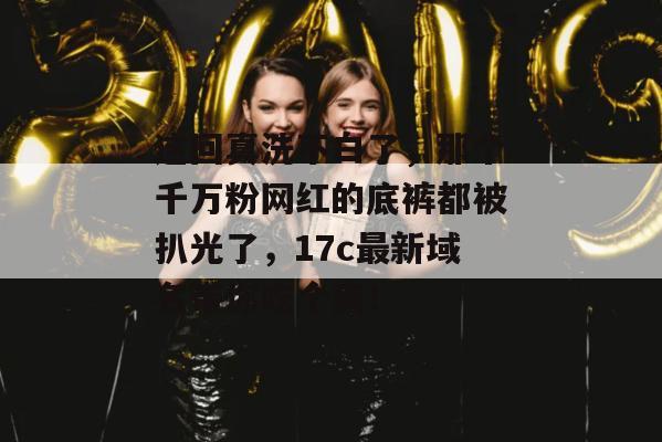 这回真洗不白了，那个千万粉网红的底裤都被扒光了，17c最新域名带你吃个爽！