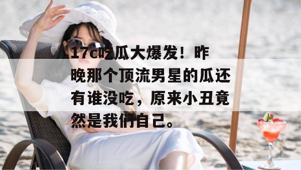 17c吃瓜大爆发！昨晚那个顶流男星的瓜还有谁没吃，原来小丑竟然是我们自己。