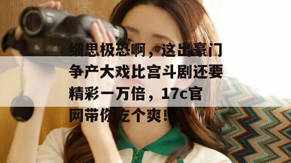 细思极恐啊，这出豪门争产大戏比宫斗剧还要精彩一万倍，17c官网带你吃个爽！