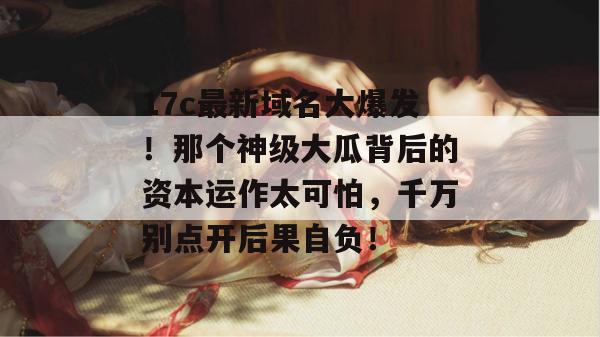 17c最新域名大爆发！那个神级大瓜背后的资本运作太可怕，千万别点开后果自负！