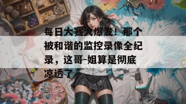 每日大赛大爆发!那个被和谐的监控录像全纪录,这哥-姐算是彻底凉透了。