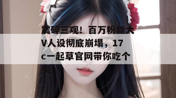 震碎三观！百万粉丝大V人设彻底崩塌，17c一起草官网带你吃个爽！