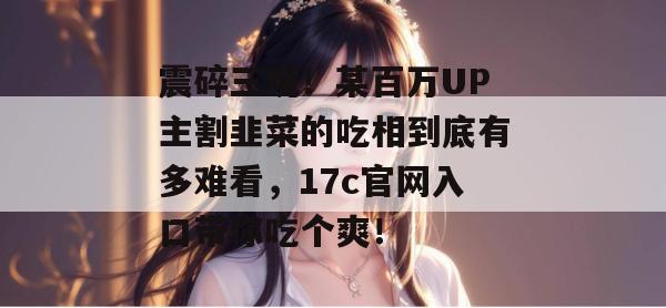 震碎三观！某百万UP主割韭菜的吃相到底有多难看，17c官网入口带你吃个爽！