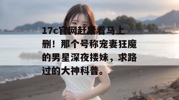 17c官网赶紧看马上删!那个号称宠妻狂魔的男星深夜搂妹,求路过的大神科普。