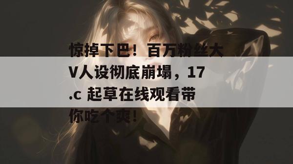 惊掉下巴!百万粉丝大V人设彻底崩塌,17.c 起草在线观看带你吃个爽!