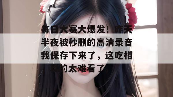 每日大赛大爆发！昨天半夜被秒删的高清录音我保存下来了，这吃相，真的太难看了。