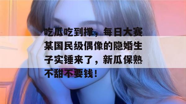 吃瓜吃到撑，每日大赛某国民级偶像的隐婚生子实锤来了，新瓜保熟不甜不要钱！