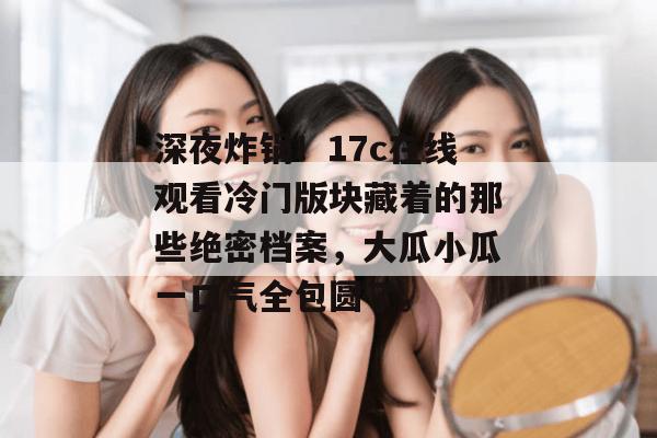 深夜炸锅!17c在线观看冷门版块藏着的那些绝密档案,大瓜小瓜一口气全包圆了。