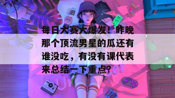 每日大赛大爆发！昨晚那个顶流男星的瓜还有谁没吃，有没有课代表来总结一下重点？