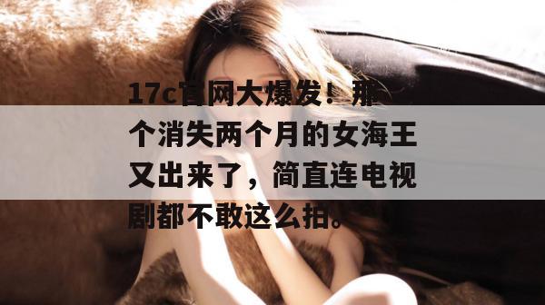 17c官网大爆发！那个消失两个月的女海王又出来了，简直连电视剧都不敢这么拍。