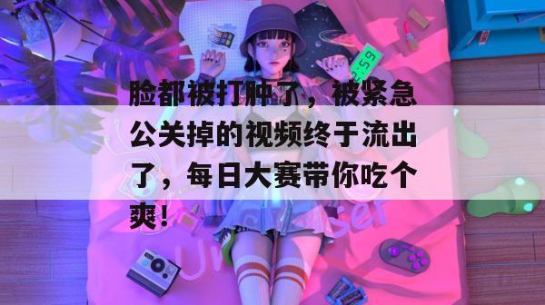 脸都被打肿了，被紧急公关掉的视频终于流出了，每日大赛带你吃个爽！