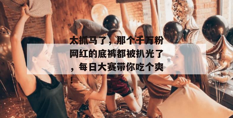 太抓马了，那个千万粉网红的底裤都被扒光了，每日大赛带你吃个爽！