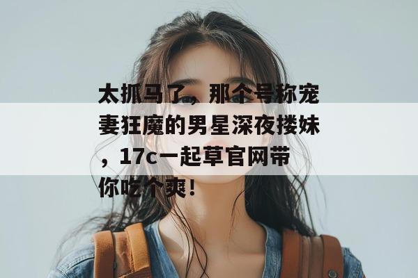 太抓马了,那个号称宠妻狂魔的男星深夜搂妹,17c一起草官网带你吃个爽!
