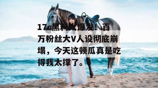 17c黑料大爆发！百万粉丝大V人设彻底崩塌，今天这顿瓜真是吃得我太撑了。