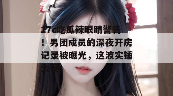 17c吃瓜辣眼睛警告!男团成员的深夜开房记录被曝光,这波实锤太硬!