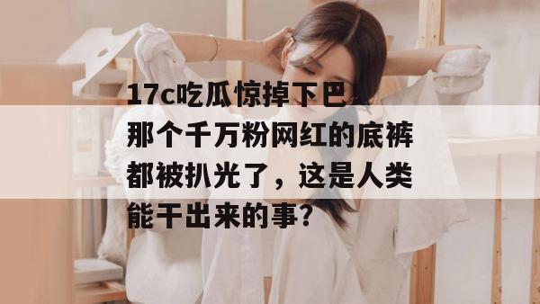 17c吃瓜惊掉下巴！那个千万粉网红的底裤都被扒光了，这是人类能干出来的事？