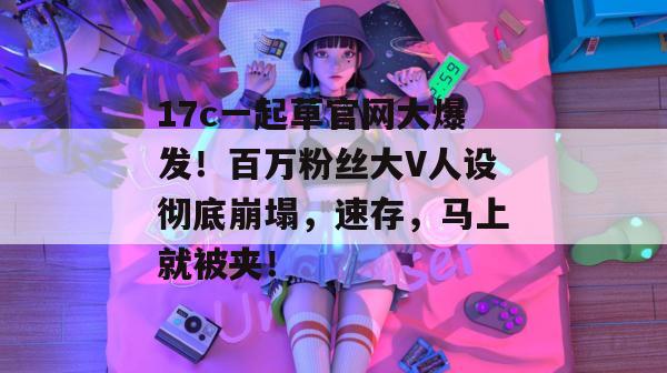 17c一起草官网大爆发!百万粉丝大V人设彻底崩塌,速存,马上就被夹!