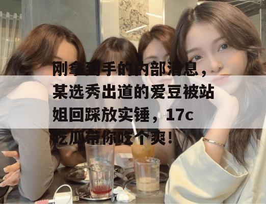 刚拿到手的内部消息，某选秀出道的爱豆被站姐回踩放实锤，17c吃瓜带你吃个爽！