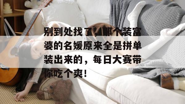 别到处找了，那个装富婆的名媛原来全是拼单装出来的，每日大赛带你吃个爽！