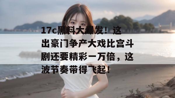 17c黑料大爆发！这出豪门争产大戏比宫斗剧还要精彩一万倍，这波节奏带得飞起！