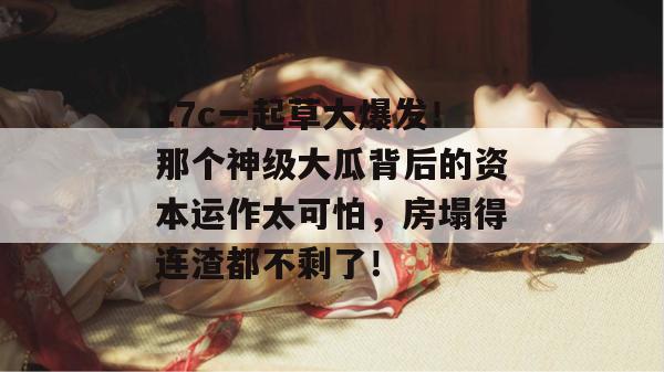 17c一起草大爆发！那个神级大瓜背后的资本运作太可怕，房塌得连渣都不剩了！