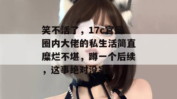 笑不活了，17c官网圈内大佬的私生活简直糜烂不堪，蹲一个后续，这事绝对没完。
