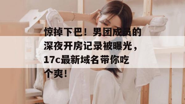 惊掉下巴！男团成员的深夜开房记录被曝光，17c最新域名带你吃个爽！