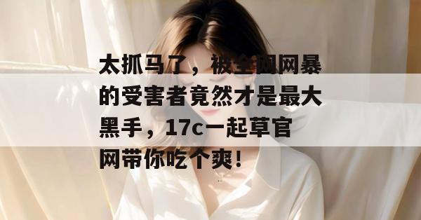 太抓马了，被全网网暴的受害者竟然才是最大黑手，17c一起草官网带你吃个爽！