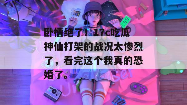 卧槽绝了！17c吃瓜神仙打架的战况太惨烈了，看完这个我真的恐婚了。